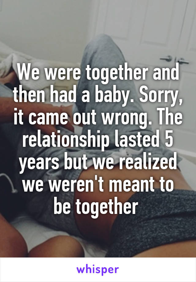We were together and then had a baby. Sorry, it came out wrong. The relationship lasted 5 years but we realized we weren't meant to be together 