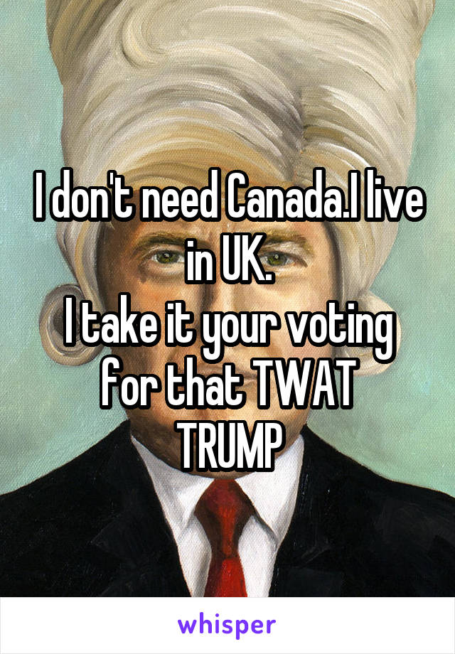 I don't need Canada.I live in UK.
I take it your voting
for that TWAT
TRUMP