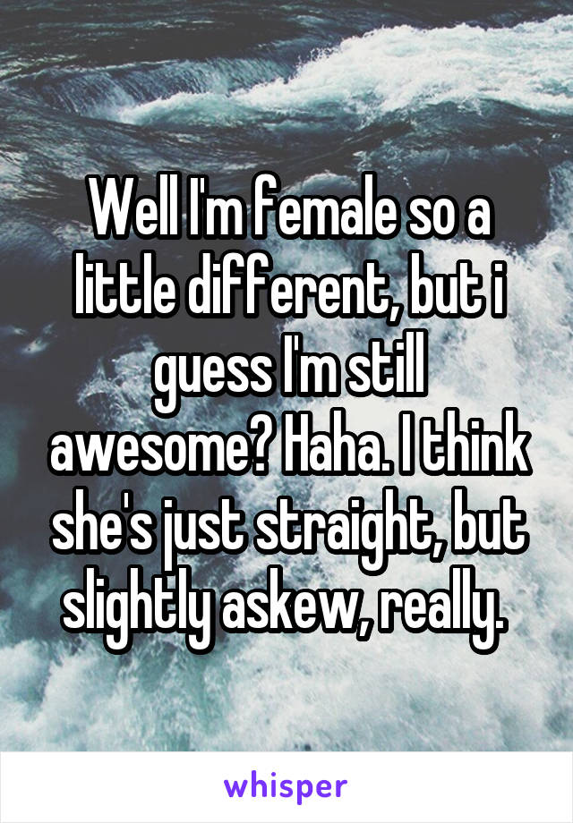 Well I'm female so a little different, but i guess I'm still awesome? Haha. I think she's just straight, but slightly askew, really. 