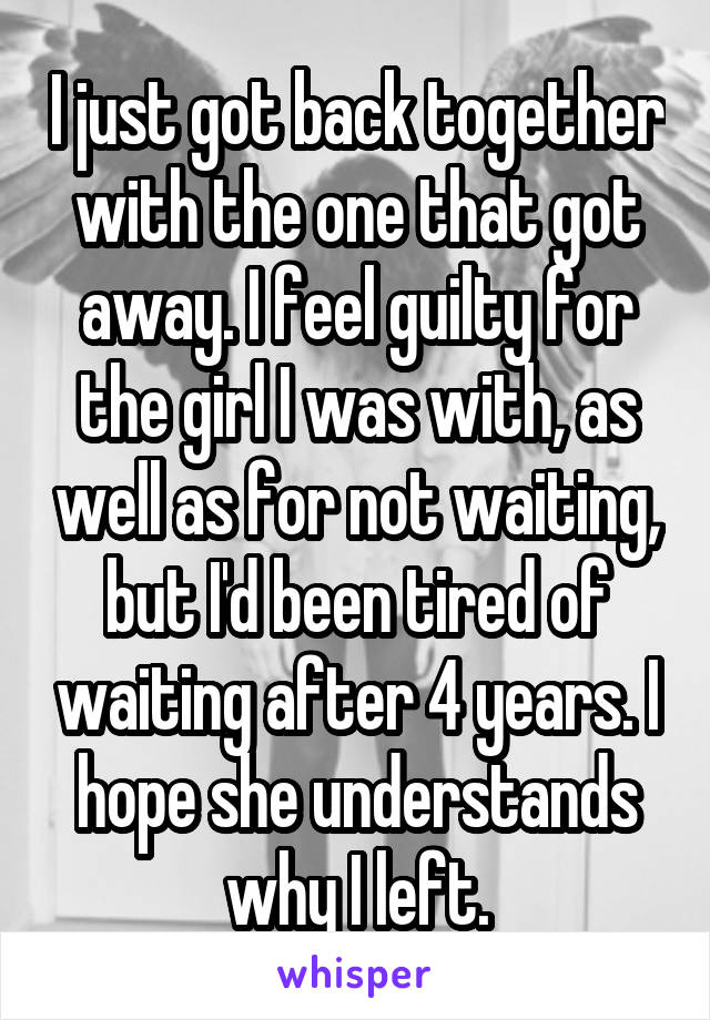 I just got back together with the one that got away. I feel guilty for the girl I was with, as well as for not waiting, but I'd been tired of waiting after 4 years. I hope she understands why I left.