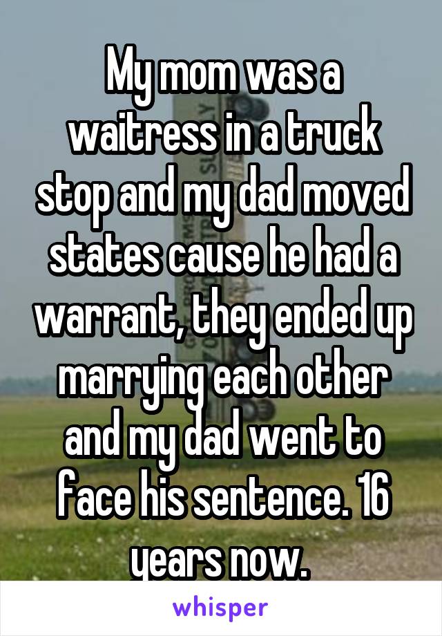 My mom was a waitress in a truck stop and my dad moved states cause he had a warrant, they ended up marrying each other and my dad went to face his sentence. 16 years now. 