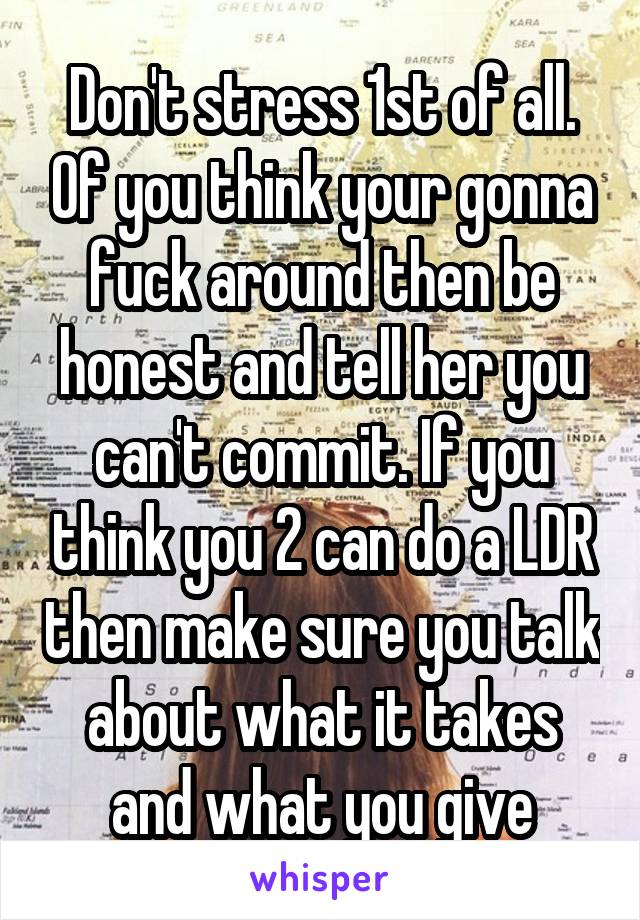 Don't stress 1st of all. Of you think your gonna fuck around then be honest and tell her you can't commit. If you think you 2 can do a LDR then make sure you talk about what it takes and what you give