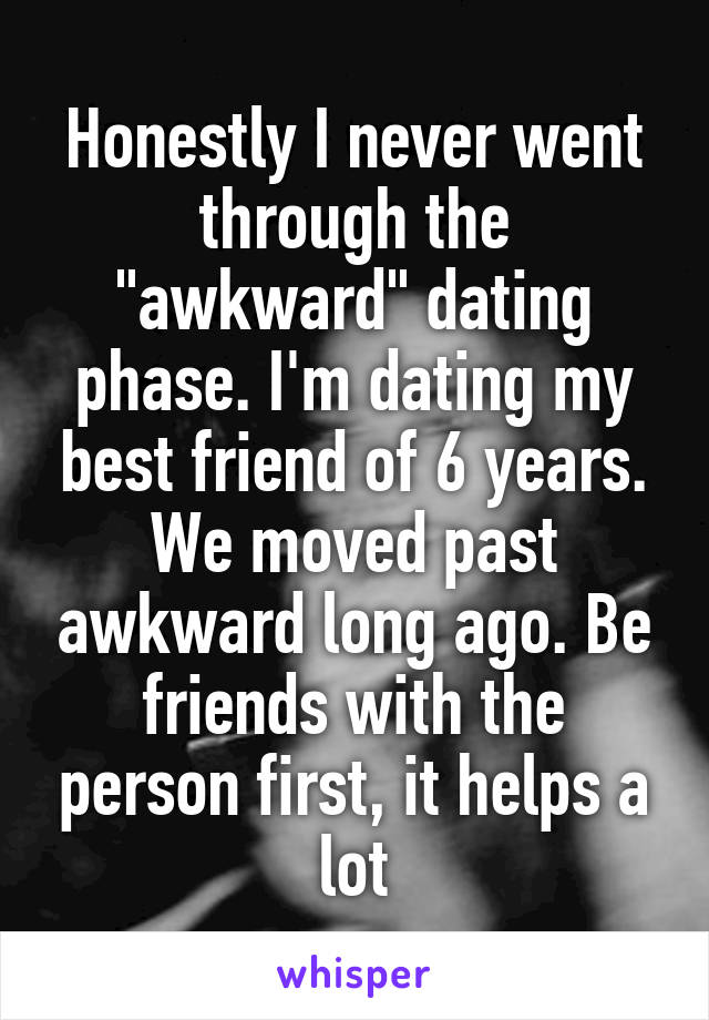 Honestly I never went through the "awkward" dating phase. I'm dating my best friend of 6 years. We moved past awkward long ago. Be friends with the person first, it helps a lot