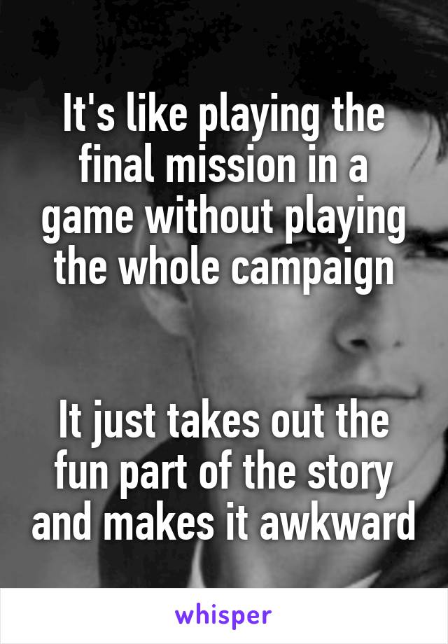 It's like playing the final mission in a game without playing the whole campaign


It just takes out the fun part of the story and makes it awkward