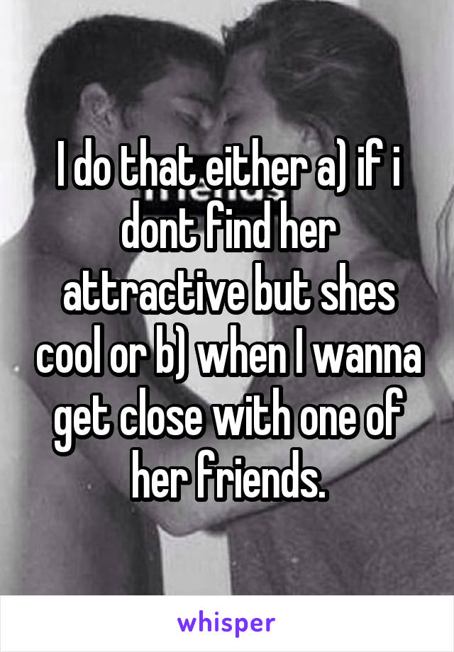I do that either a) if i dont find her attractive but shes cool or b) when I wanna get close with one of her friends.