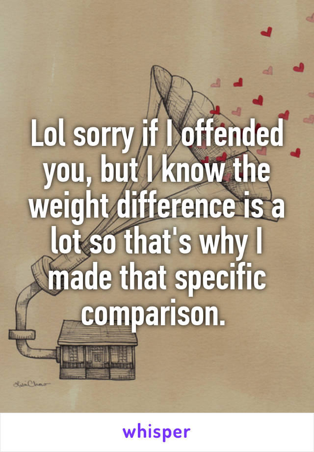 Lol sorry if I offended you, but I know the weight difference is a lot so that's why I made that specific comparison. 