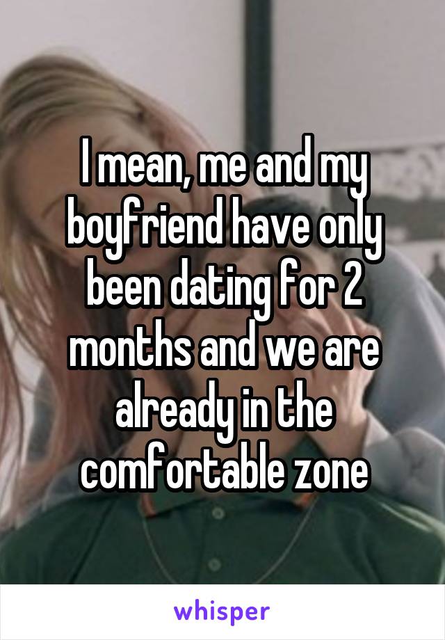 I mean, me and my boyfriend have only been dating for 2 months and we are already in the comfortable zone