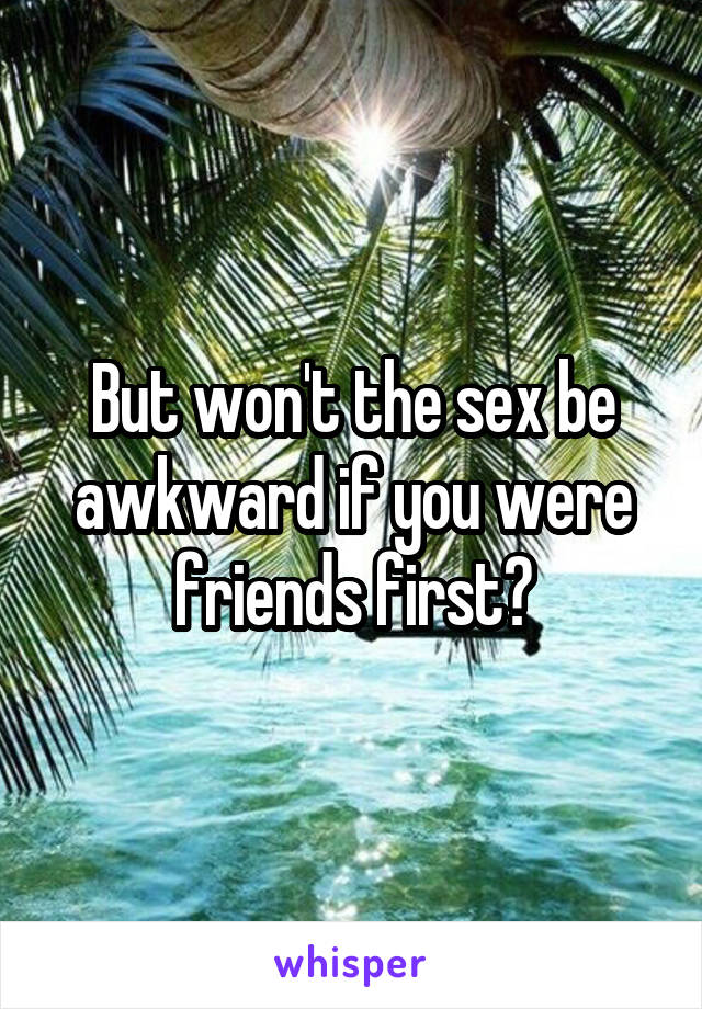 But won't the sex be awkward if you were friends first?