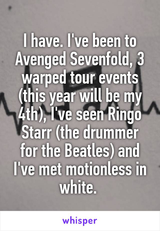 I have. I've been to Avenged Sevenfold, 3 warped tour events (this year will be my 4th), I've seen Ringo
Starr (the drummer for the Beatles) and I've met motionless in white. 