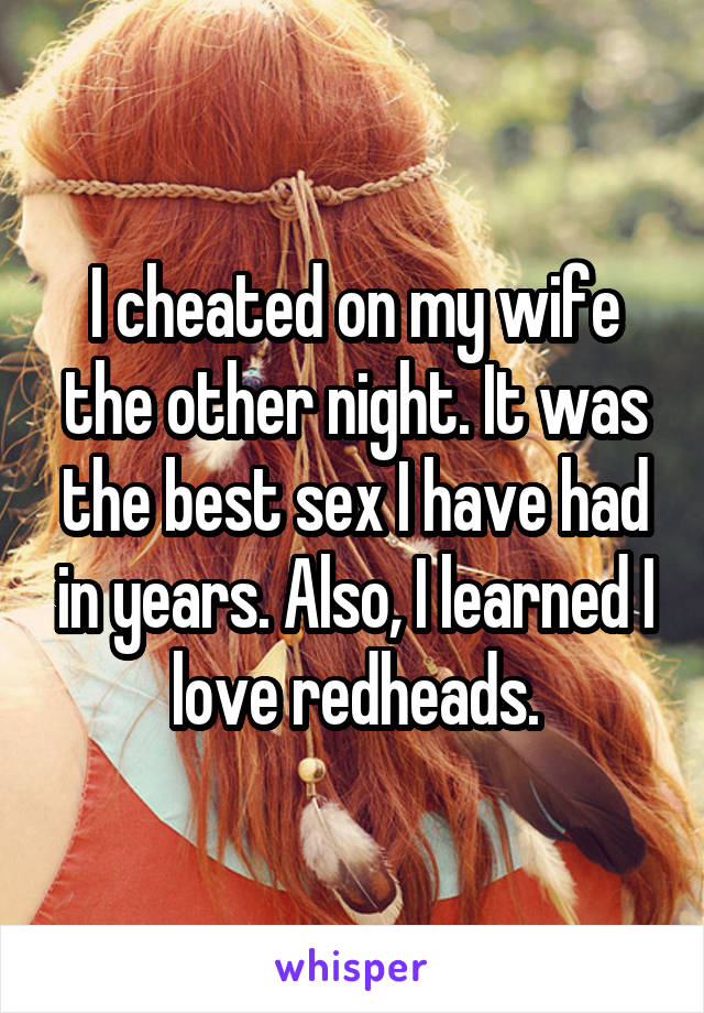I cheated on my wife the other night. It was the best sex I have had in years. Also, I learned I love redheads.