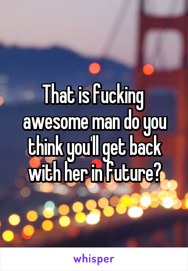 That is fucking  awesome man do you think you'll get back with her in future?