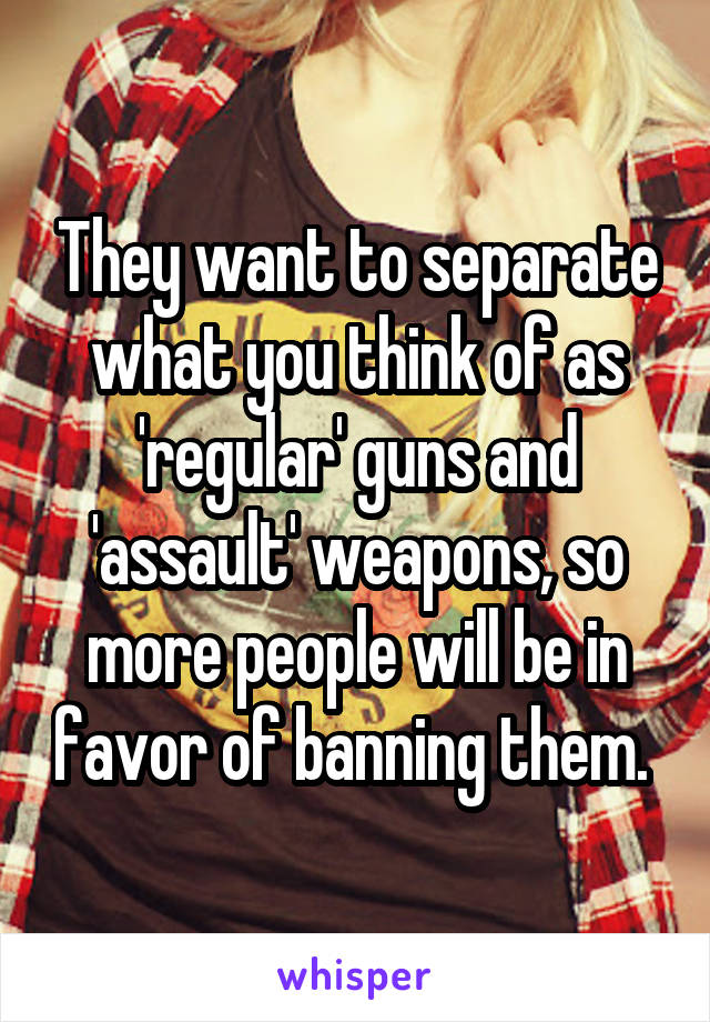 They want to separate what you think of as 'regular' guns and 'assault' weapons, so more people will be in favor of banning them. 