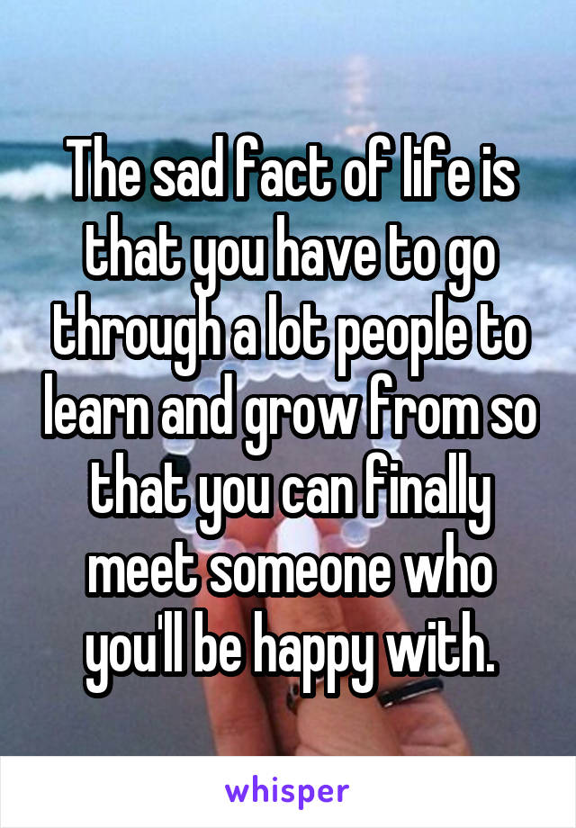 The sad fact of life is that you have to go through a lot people to learn and grow from so that you can finally meet someone who you'll be happy with.