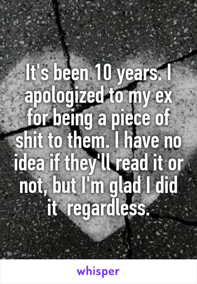 It's been 10 years. I apologized to my ex for being a piece of shit to them. I have no idea if they'll read it or not, but I'm glad I did it  regardless.