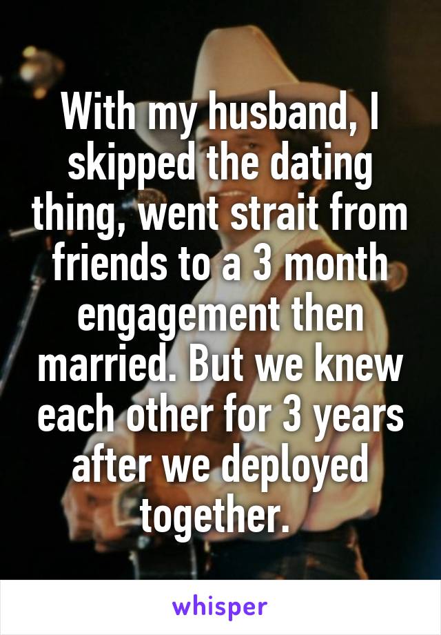 With my husband, I skipped the dating thing, went strait from friends to a 3 month engagement then married. But we knew each other for 3 years after we deployed together. 