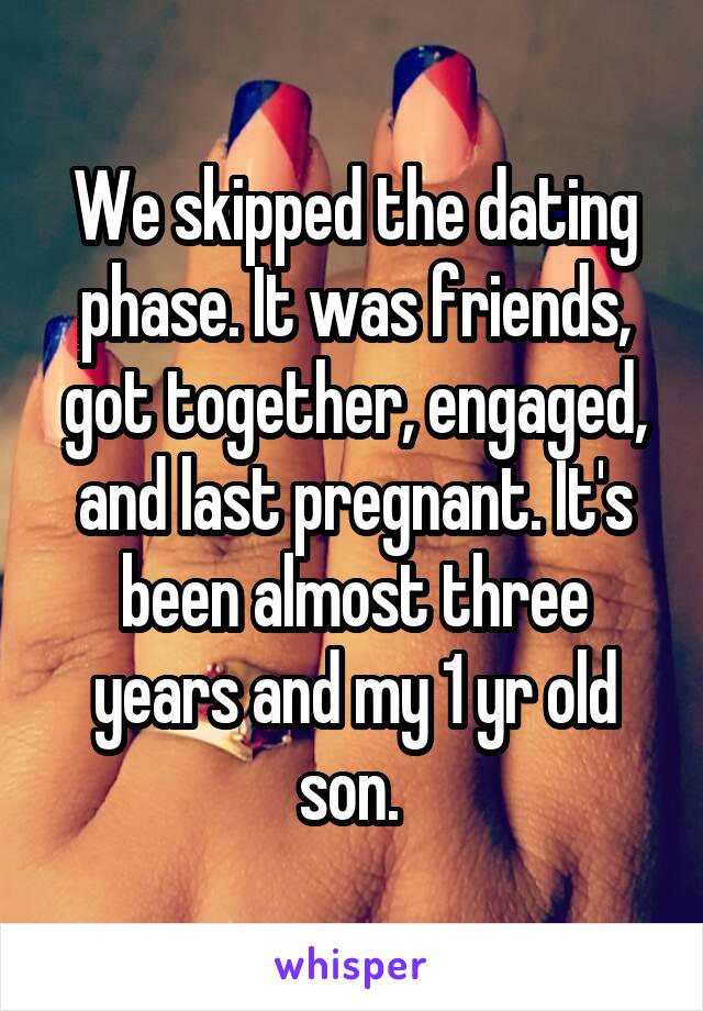 We skipped the dating phase. It was friends, got together, engaged, and last pregnant. It's been almost three years and my 1 yr old son. 