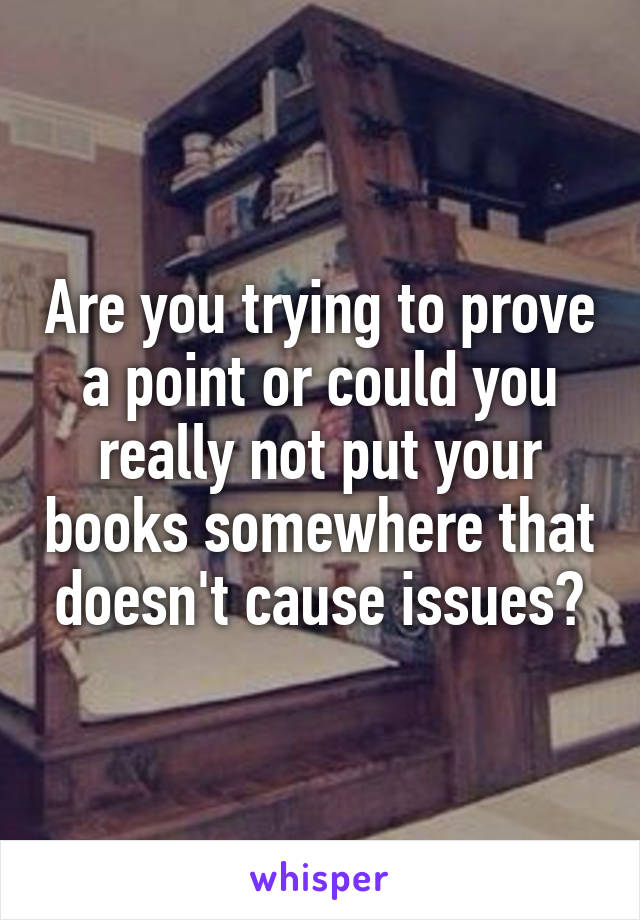 Are you trying to prove a point or could you really not put your books somewhere that doesn't cause issues?