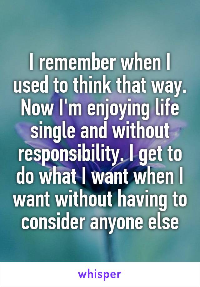 I remember when I used to think that way. Now I'm enjoying life single and without responsibility. I get to do what I want when I want without having to consider anyone else