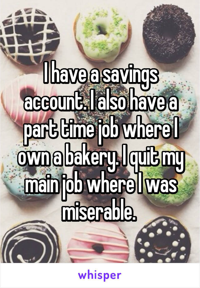 I have a savings account. I also have a part time job where I own a bakery. I quit my main job where I was miserable. 