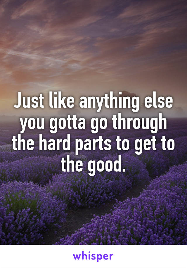 Just like anything else you gotta go through the hard parts to get to the good.