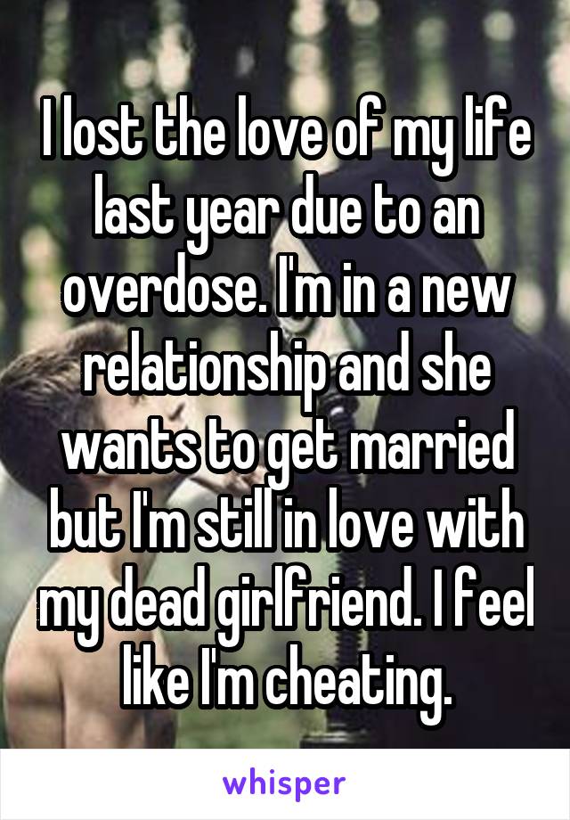 I lost the love of my life last year due to an overdose. I'm in a new relationship and she wants to get married but I'm still in love with my dead girlfriend. I feel like I'm cheating.