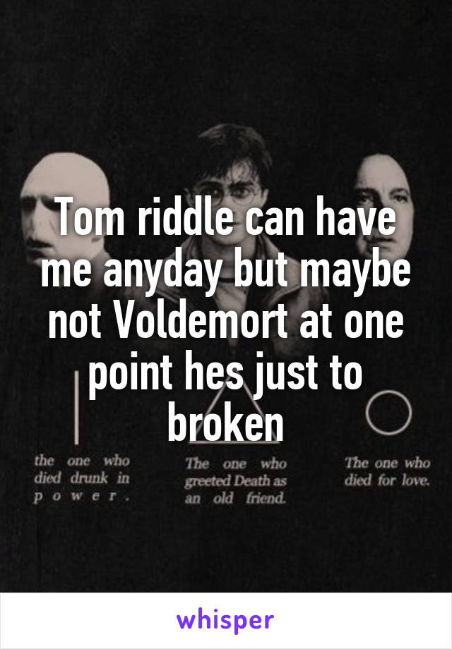 Tom riddle can have me anyday but maybe not Voldemort at one point hes just to broken