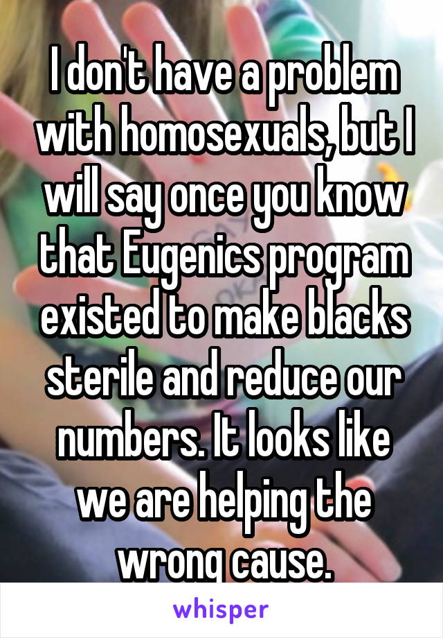 I don't have a problem with homosexuals, but I will say once you know that Eugenics program existed to make blacks sterile and reduce our numbers. It looks like we are helping the wrong cause.