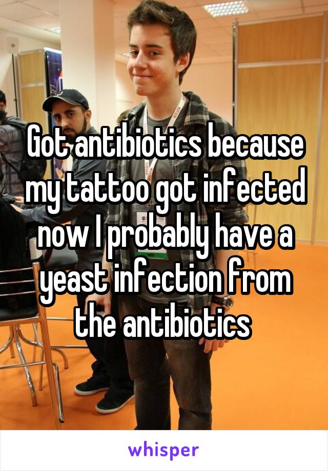 Got antibiotics because my tattoo got infected now I probably have a yeast infection from the antibiotics 
