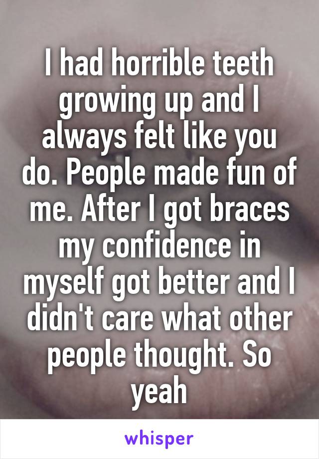 I had horrible teeth growing up and I always felt like you do. People made fun of me. After I got braces my confidence in myself got better and I didn't care what other people thought. So yeah