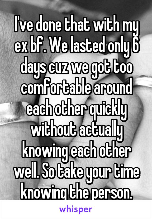 I've done that with my ex bf. We lasted only 6 days cuz we got too comfortable around each other quickly without actually knowing each other well. So take your time knowing the person.
