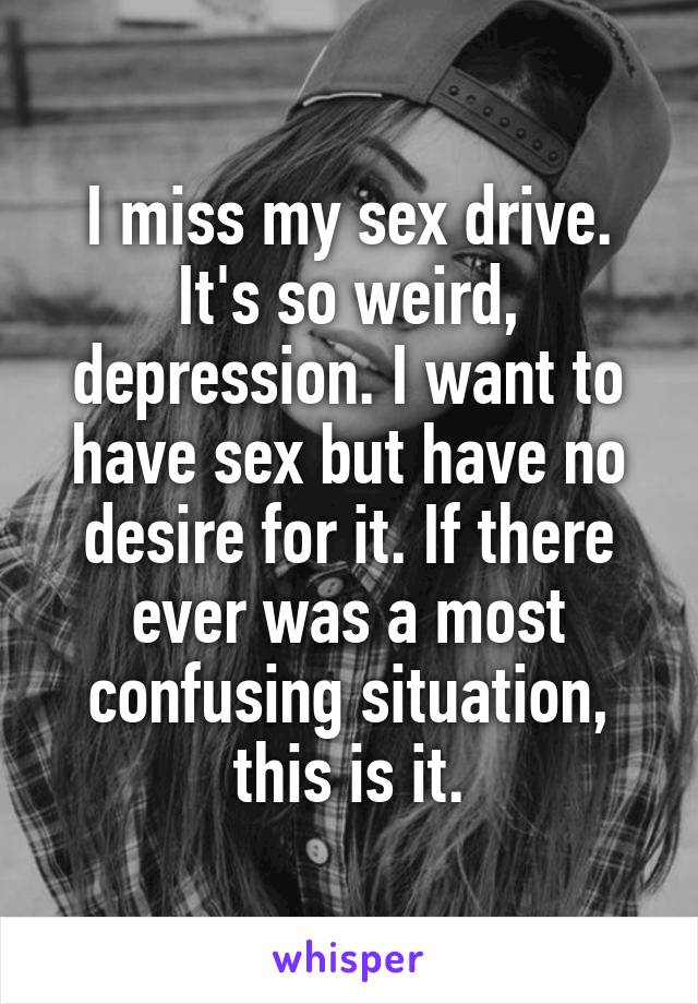 I miss my sex drive. It's so weird, depression. I want to have sex but have no desire for it. If there ever was a most confusing situation, this is it.