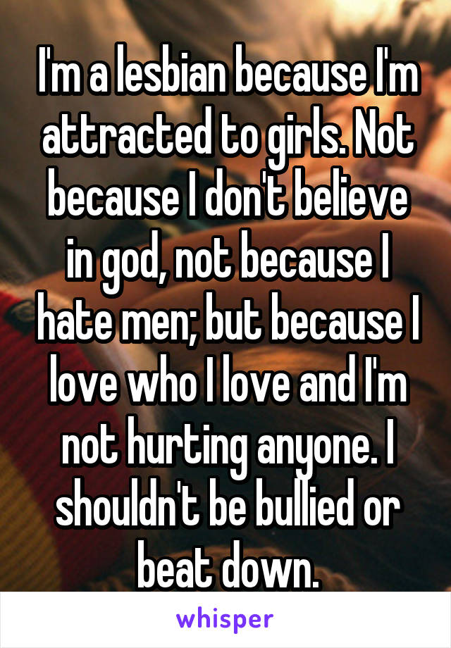 I'm a lesbian because I'm attracted to girls. Not because I don't believe in god, not because I hate men; but because I love who I love and I'm not hurting anyone. I shouldn't be bullied or beat down.