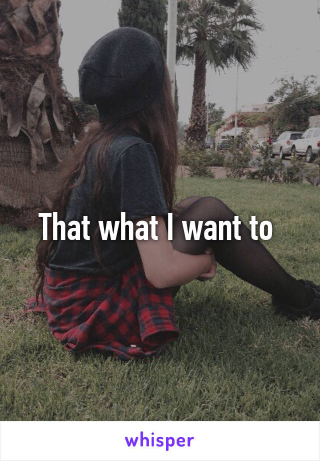 That what I want to 