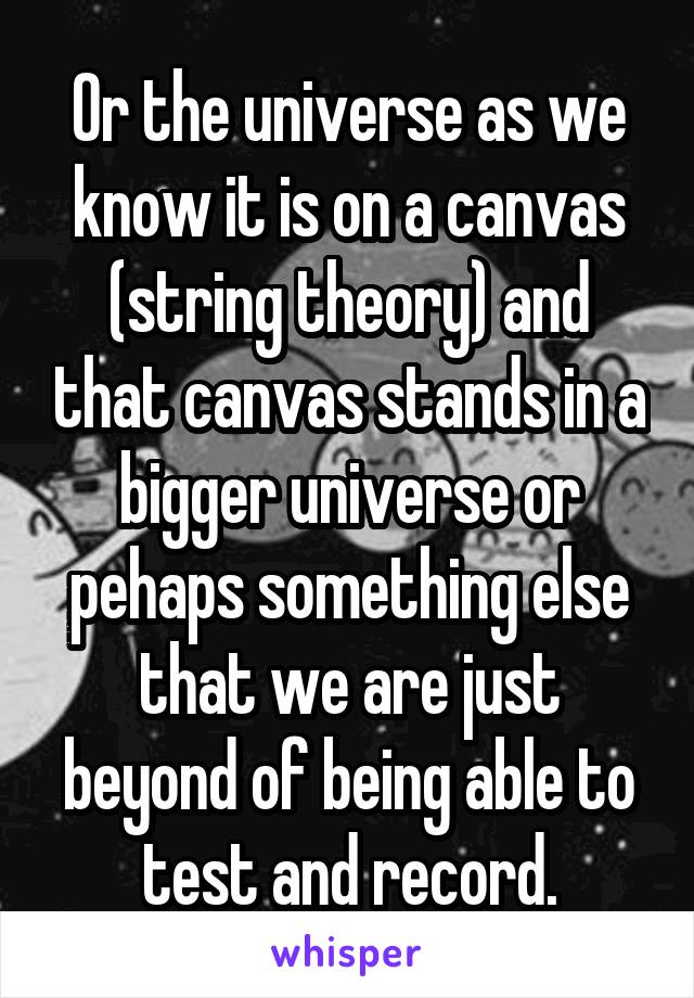 Or the universe as we know it is on a canvas (string theory) and that canvas stands in a bigger universe or pehaps something else that we are just beyond of being able to test and record.