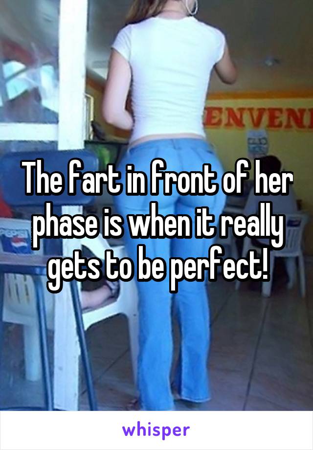 The fart in front of her phase is when it really gets to be perfect!