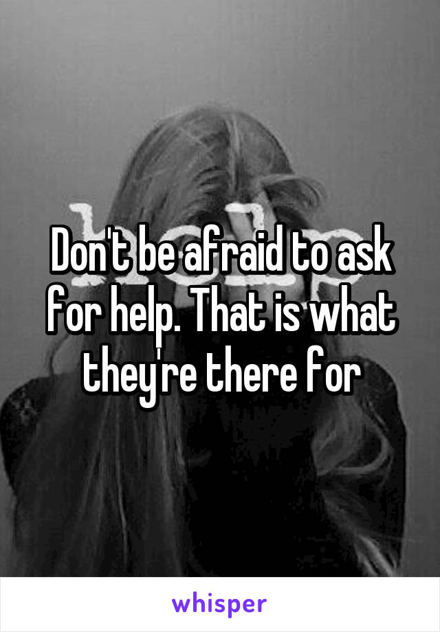 Don't be afraid to ask for help. That is what they're there for