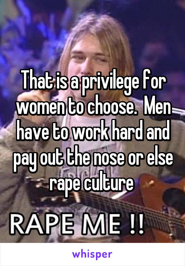 That is a privilege for women to choose.  Men have to work hard and pay out the nose or else rape culture 