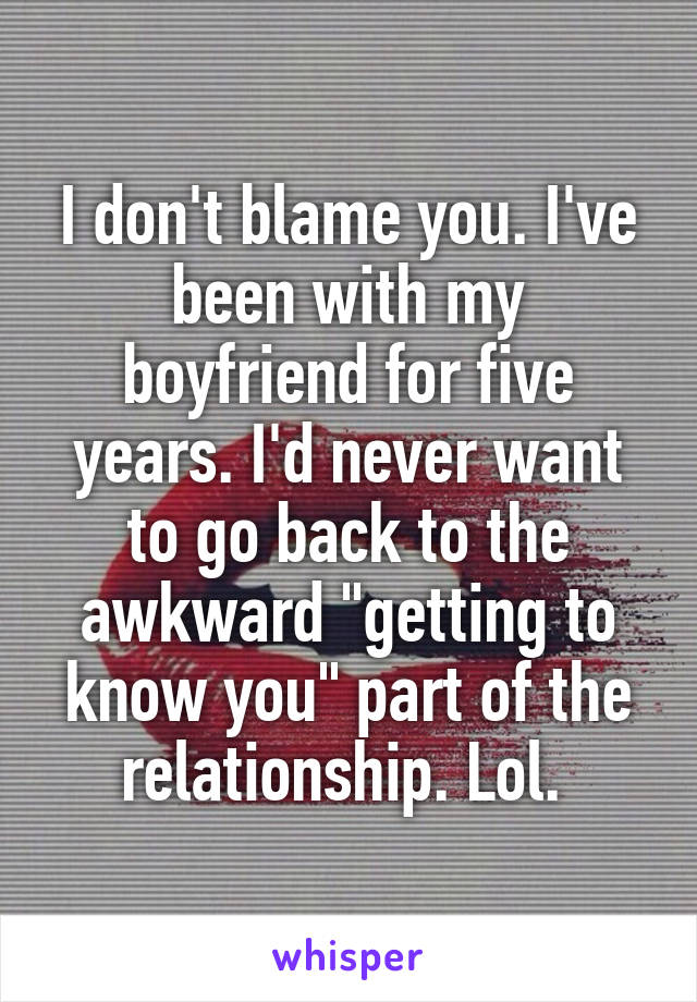I don't blame you. I've been with my boyfriend for five years. I'd never want to go back to the awkward "getting to know you" part of the relationship. Lol. 