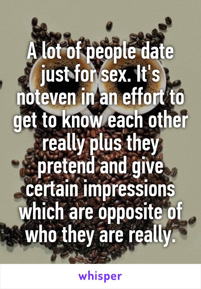 A lot of people date just for sex. It's noteven in an effort to get to know each other really plus they pretend and give certain impressions which are opposite of who they are really.