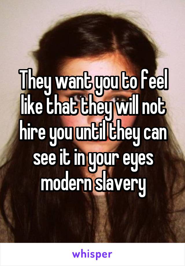 They want you to feel like that they will not hire you until they can see it in your eyes modern slavery