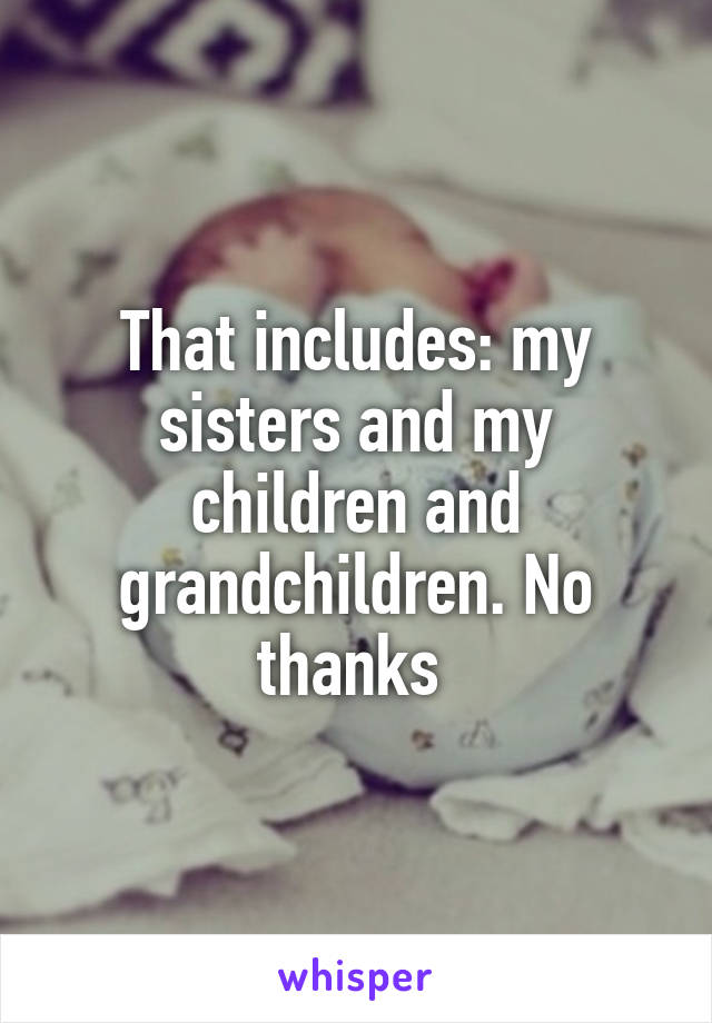 That includes: my sisters and my children and grandchildren. No thanks 