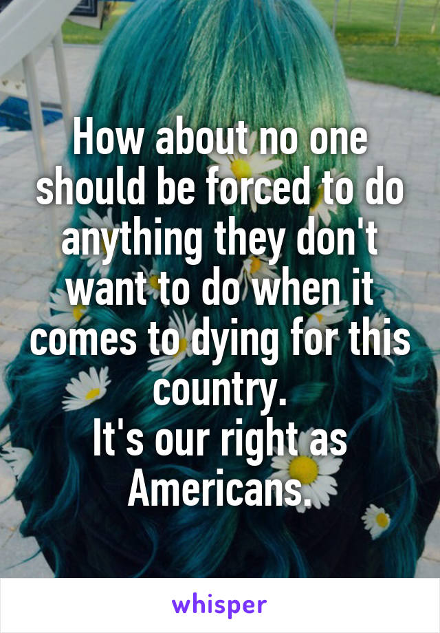 How about no one should be forced to do anything they don't want to do when it comes to dying for this country.
It's our right as Americans.