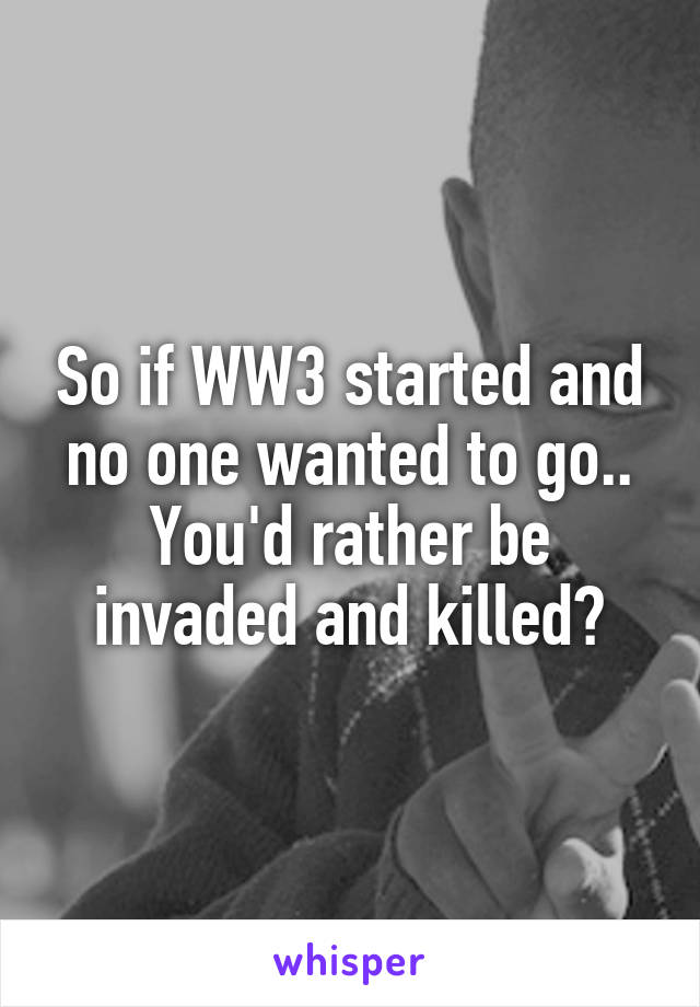 So if WW3 started and no one wanted to go.. You'd rather be invaded and killed?