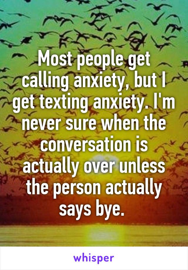 Most people get calling anxiety, but I get texting anxiety. I'm never sure when the conversation is actually over unless the person actually says bye. 