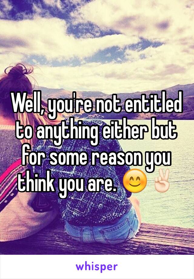 Well, you're not entitled to anything either but for some reason you think you are. 😊✌🏻️