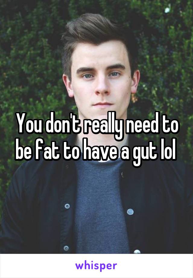 You don't really need to be fat to have a gut lol 