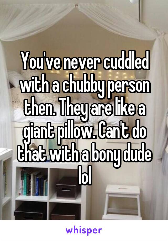 You've never cuddled with a chubby person then. They are like a giant pillow. Can't do that with a bony dude lol