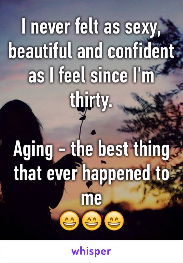 I never felt as sexy, beautiful and confident as I feel since I'm thirty. 

Aging - the best thing that ever happened to me 
😄😄😄
