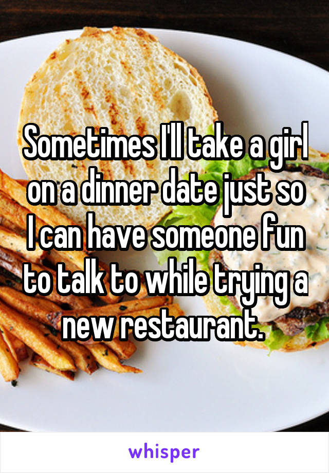 Sometimes I'll take a girl on a dinner date just so I can have someone fun to talk to while trying a new restaurant. 