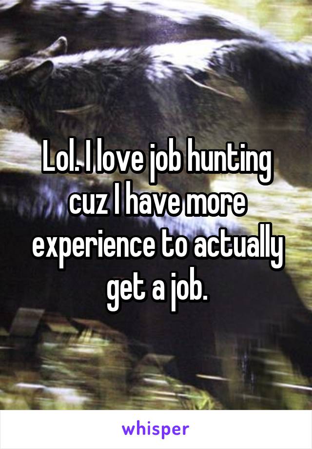 Lol. I love job hunting cuz I have more experience to actually get a job.